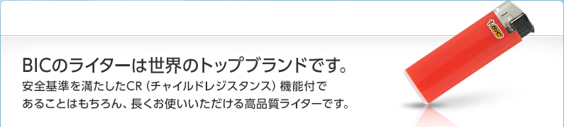 BICのライターは世界のトップブランドです。安全基準を満たしたCR（チャイルドレジスタンス）機能付であることはもちろん、長くお使いいただける高品質ライターです。