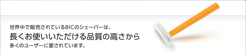 世界中で販売されているBICのシェーバーは、長くお使いいただける品質の高さから多くのユーザーに愛されています。