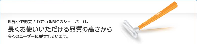 世界中で販売されているBICのシェーバーは、長くお使いいただける品質の高さから多くのユーザーに愛されています。
