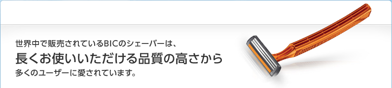 世界中で販売されているBICのシェーバーは、長くお使いいただける品質の高さから多くのユーザーに愛されています。