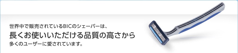 世界中で販売されているBICのシェーバーは、長くお使いいただける品質の高さから多くのユーザーに愛されています。