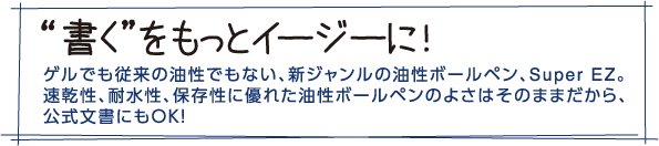 "書く"をもっとイージーに！ゲルでも従来の油性でもない、新ジャンルの油性ボールペン、Super EZ。速乾性、耐水性、保存性に優れた油性ボールペンのよさはそのままだから、公式文書にもOK！