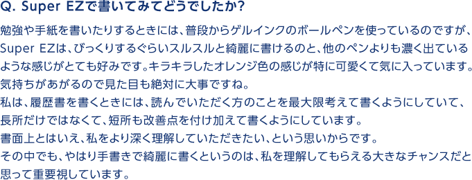 Q. Super　EZで書いてみてどうでしたか？勉強や手紙を書いたりするときには、普段からゲルインクのボールペンを使っているのですが、SuperEZは、びっくりするぐらいスルスルと綺麗に書けるのと、他のペンよりも濃く出ているような感じがとても好みです。キラキラしたオレンジ色の感じが特に可愛くて気に入っています。気持ちがあがるので見た目も絶対に大事ですね。私は、履歴書を書くときには、読んでいただく方のことを最大限考えて書くようにしていて、長所だけではなくて、短所も改善点を付け加えて書くようにしています。書面上とはいえ、私をより深く理解していただきたい、という思いからです。