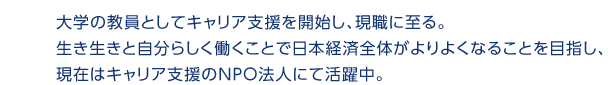 大学の教員としてキャリア支援を開始し、現職に至る。生き生きと自分らしく働くことで日本経済全体がよりよくなることを目指し、現在はキャリア支援のNPO法人にて活躍中。